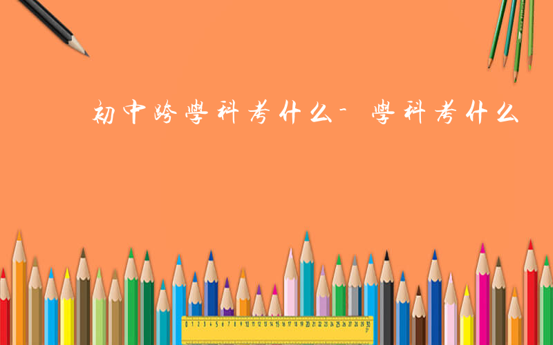 初中跨学科考什么-学科考什么