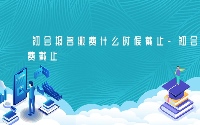初会报名缴费什么时候截止-初会什么时候缴费截止