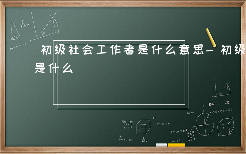 初级社会工作者是什么意思-初级社会工作者是什么