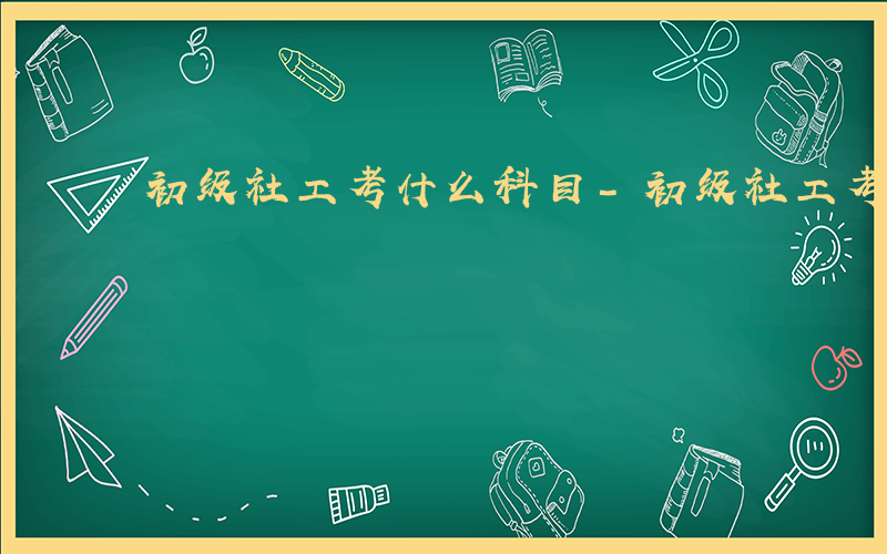 初级社工考什么科目-初级社工考什么