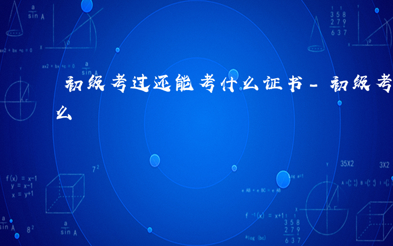 初级考过还能考什么证书-初级考过还能考什么