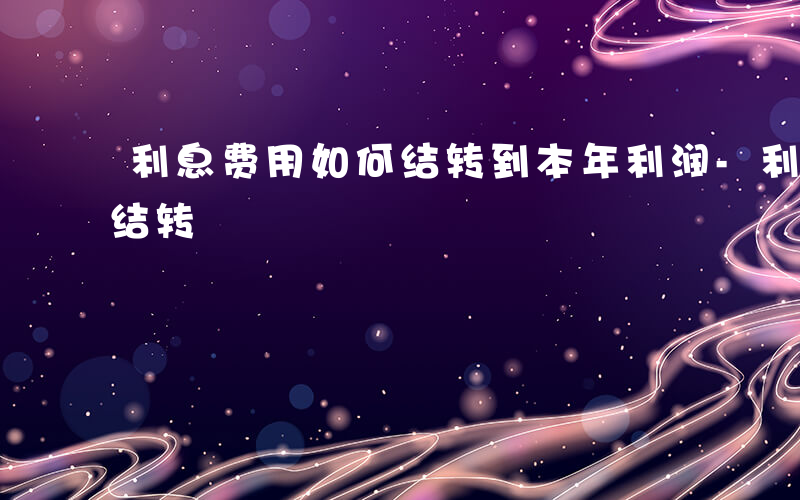 利息费用如何结转到本年利润-利息费用如何结转