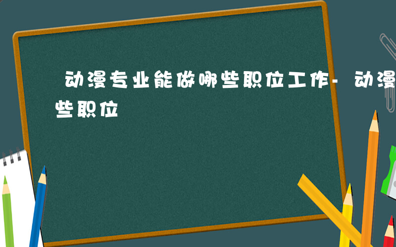 动漫专业能做哪些职位工作-动漫专业能做哪些职位