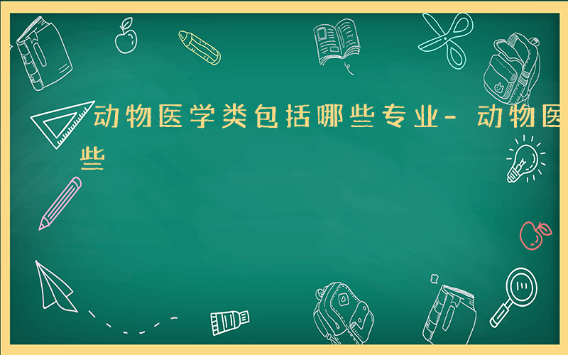 动物医学类包括哪些专业-动物医学类包括哪些