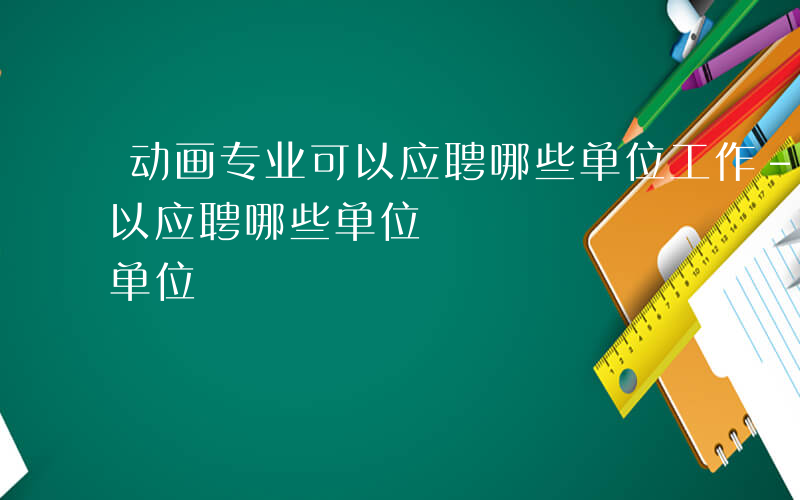 动画专业可以应聘哪些单位工作-动画专业可以应聘哪些单位