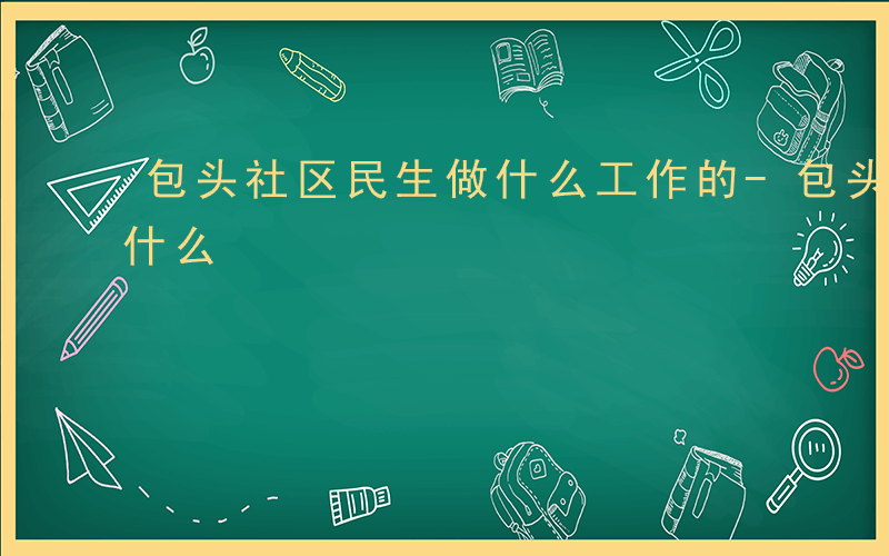 包头社区民生做什么工作的-包头社区民生做什么