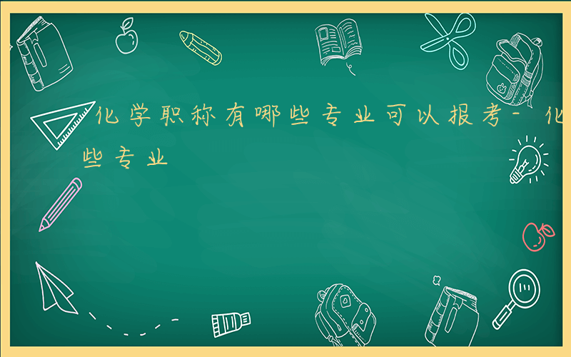 化学职称有哪些专业可以报考-化学职称有哪些专业