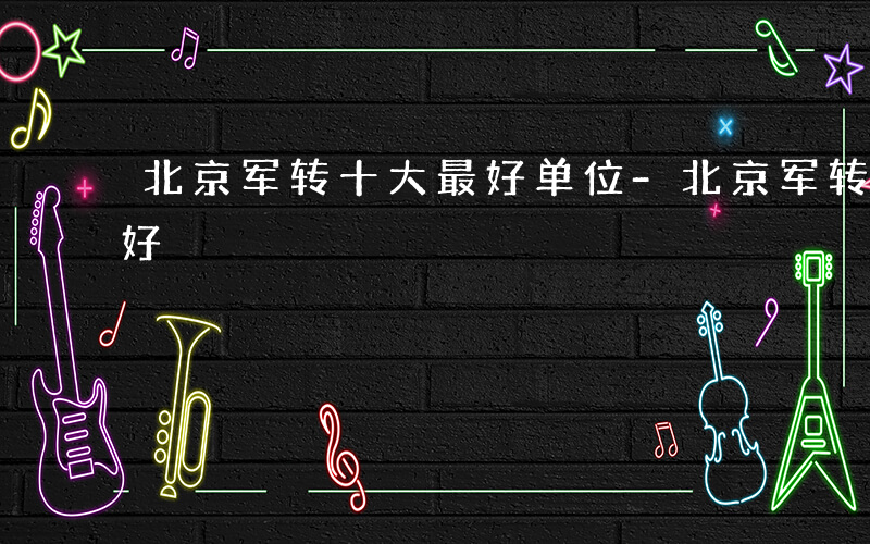 北京军转十大最好单位-北京军转到什么单位好