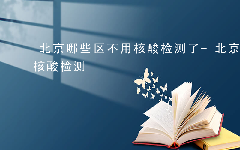 北京哪些区不用核酸检测了-北京哪些区不用核酸检测