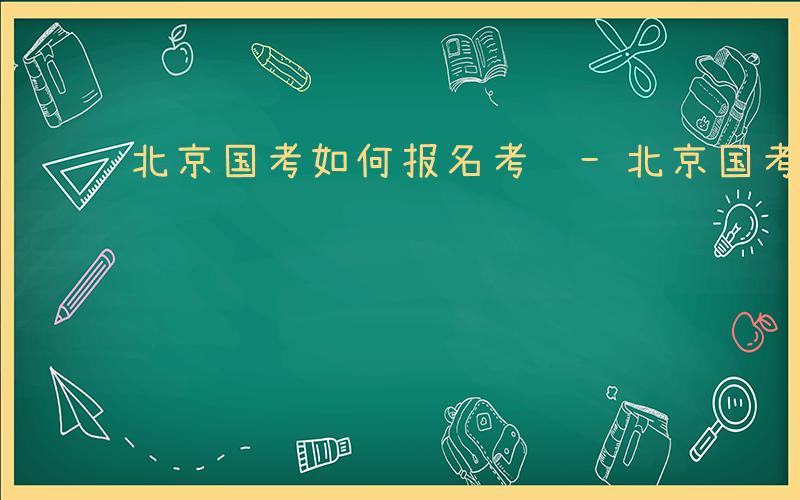 北京国考如何报名考试-北京国考如何报名