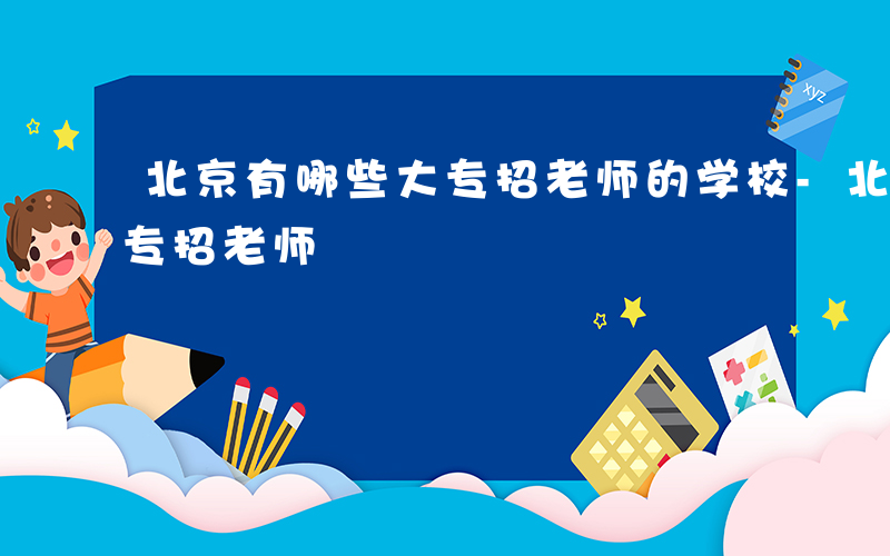 北京有哪些大专招老师的学校-北京有哪些大专招老师