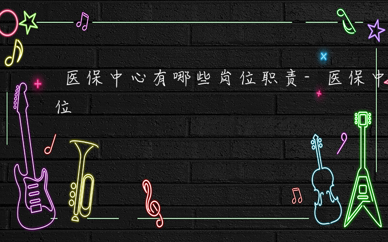 医保中心有哪些岗位职责-医保中心有哪些岗位