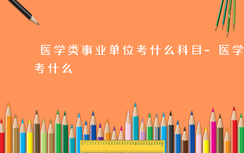 医学类事业单位考什么科目-医学类事业单位考什么