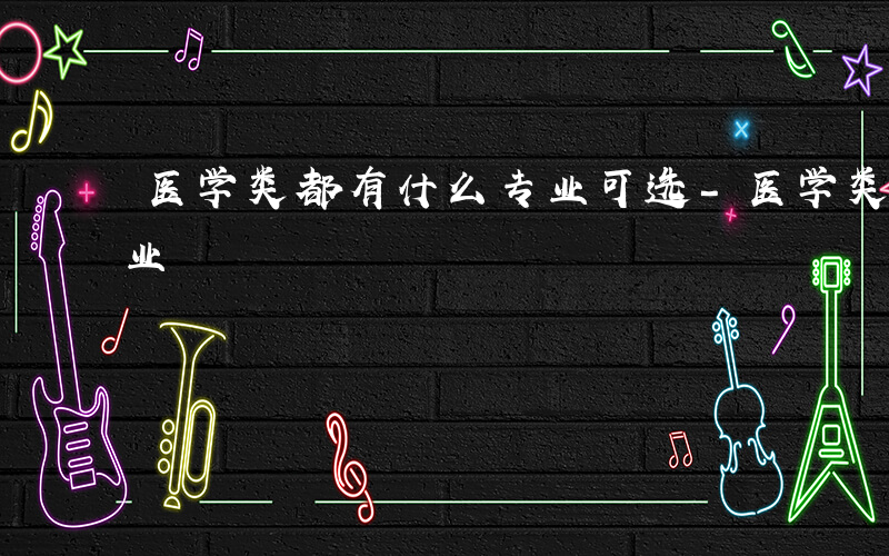 医学类都有什么专业可选-医学类都有什么专业