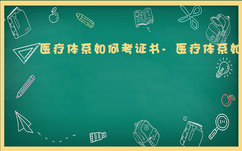 医疗体系如何考证书-医疗体系如何考证