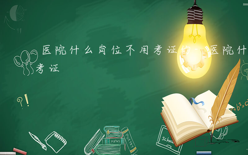 医院什么岗位不用考证的-医院什么岗位不用考证
