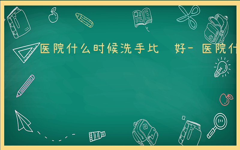 医院什么时候洗手比较好-医院什么时候洗手