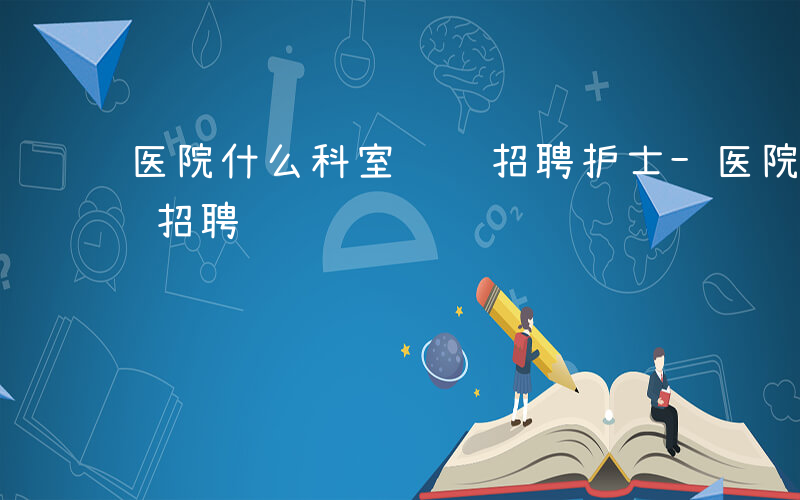 医院什么科室负责招聘护士-医院什么科室负责招聘