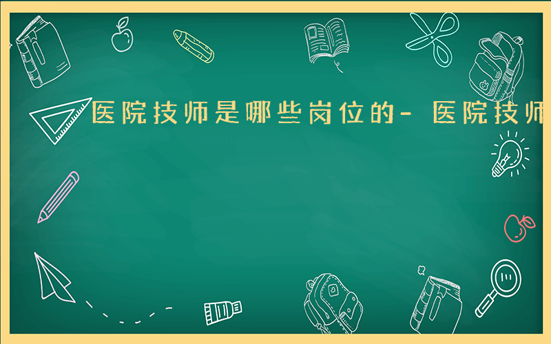 医院技师是哪些岗位的-医院技师是哪些岗位