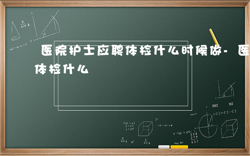 医院护士应聘体检什么时候做-医院护士应聘体检什么