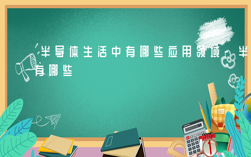 半导体生活中有哪些应用领域-半导体生活中有哪些