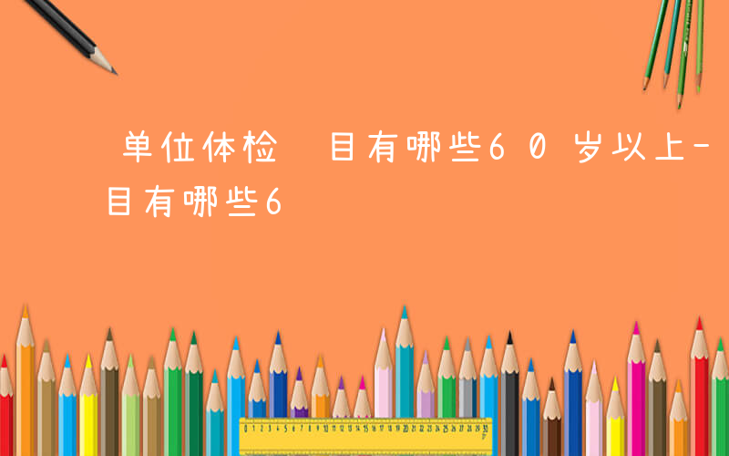 单位体检项目有哪些60岁以上-单位体检项目有哪些6