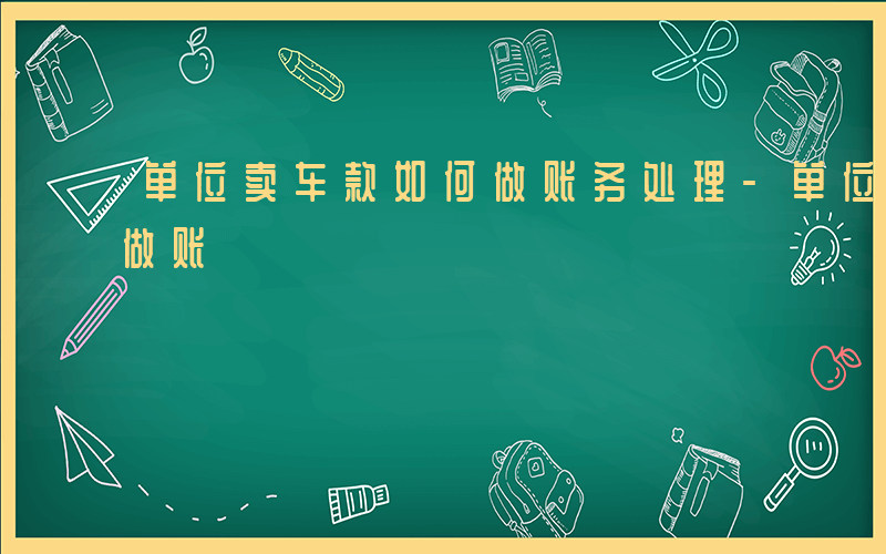 单位卖车款如何做账务处理-单位卖车款如何做账