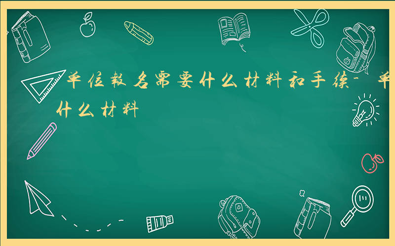 单位报名需要什么材料和手续-单位报名需要什么材料