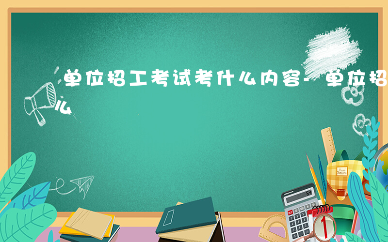 单位招工考试考什么内容-单位招工考试考什么