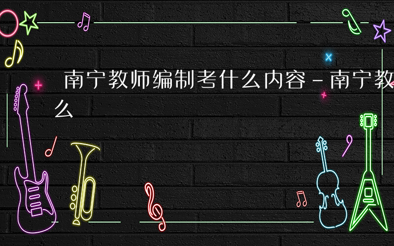 南宁教师编制考什么内容-南宁教师编制考什么