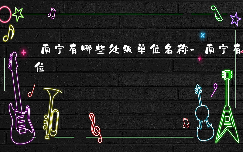 南宁有哪些处级单位名称-南宁有哪些处级单位