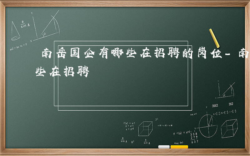 南岳国企有哪些在招聘的岗位-南岳国企有哪些在招聘