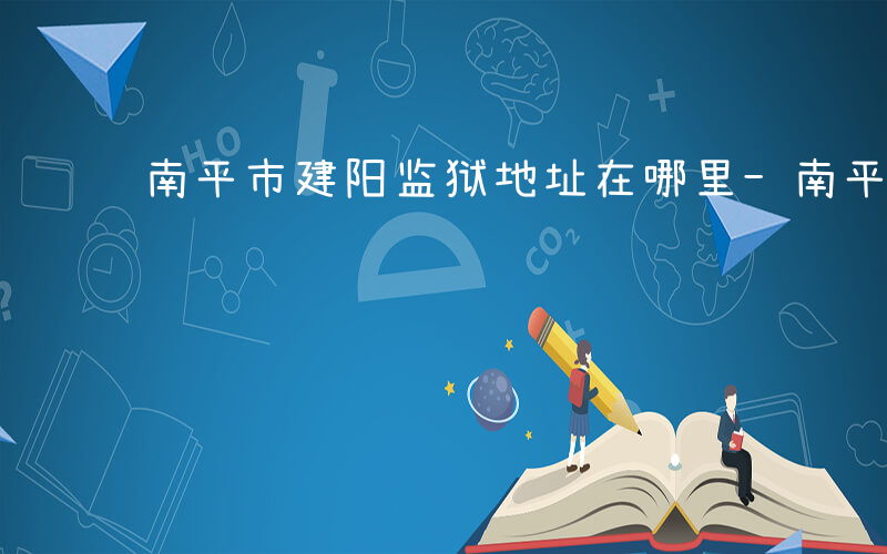 南平市建阳监狱地址在哪里-南平有什么监狱