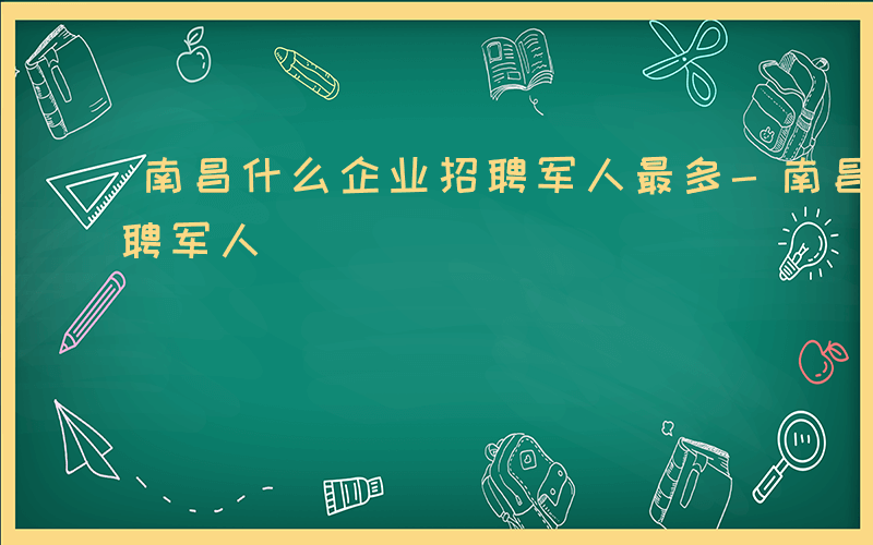 南昌什么企业招聘军人最多-南昌什么企业招聘军人