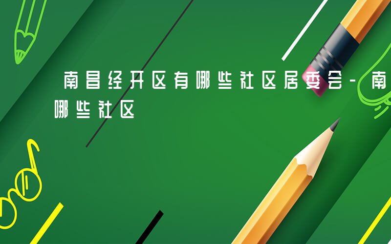 南昌经开区有哪些社区居委会-南昌经开区有哪些社区