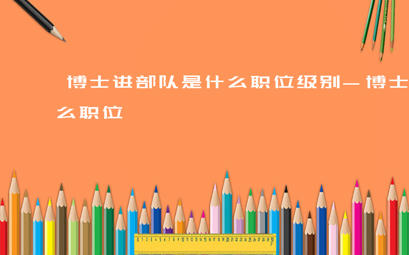 博士进部队是什么职位级别-博士进部队是什么职位