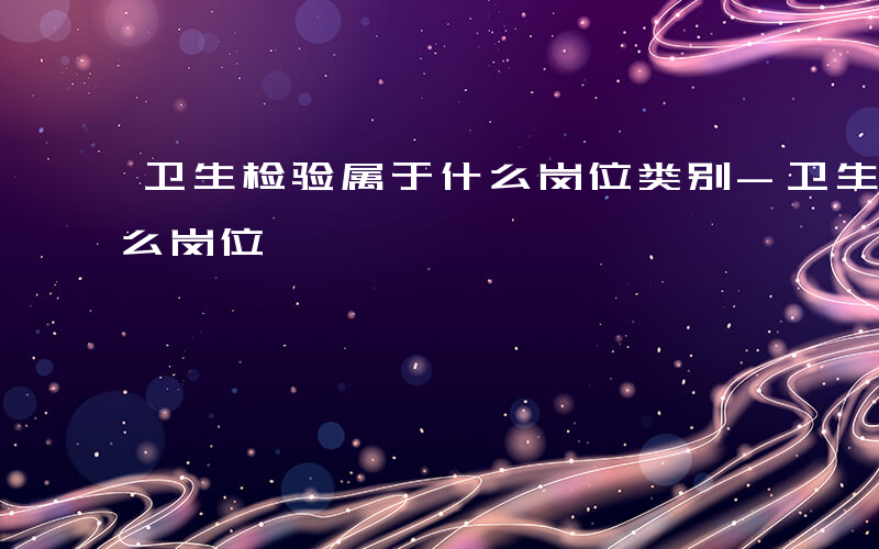 卫生检验属于什么岗位类别-卫生检验属于什么岗位