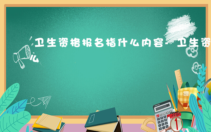 卫生资格报名指什么内容-卫生资格报名指什么