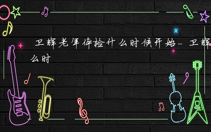 卫辉老年体检什么时候开始-卫辉老年体检什么时