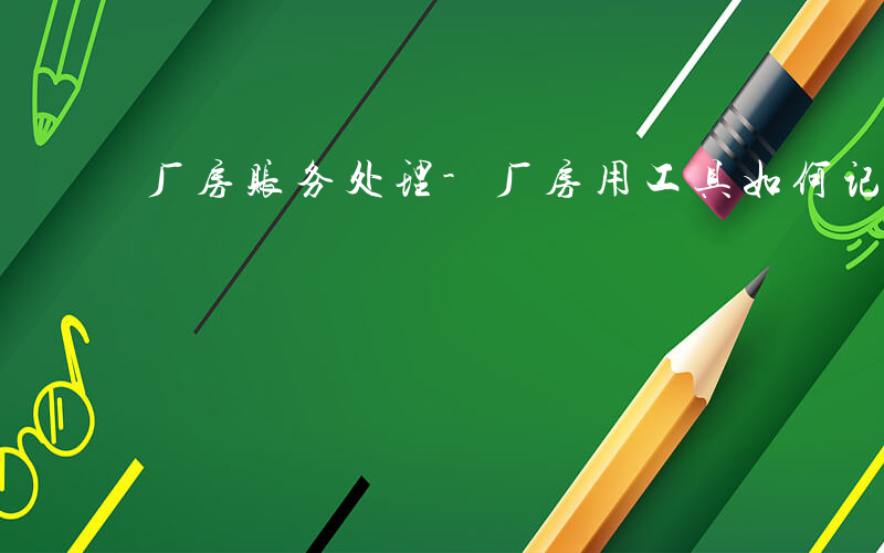 厂房账务处理-厂房用工具如何记账