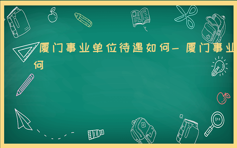 厦门事业单位待遇如何-厦门事业单位待遇如何