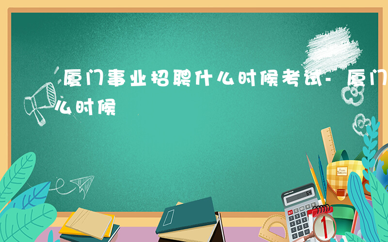 厦门事业招聘什么时候考试-厦门事业招聘什么时候