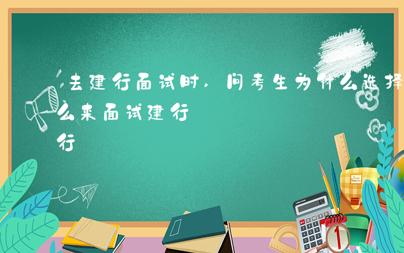 去建行面试时,问考生为什么选择建行-为什么来面试建行