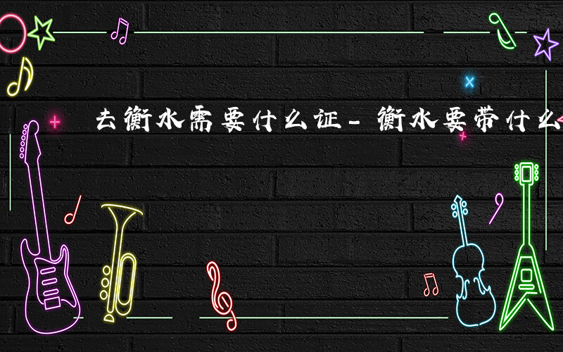 去衡水需要什么证-衡水要带什么证件