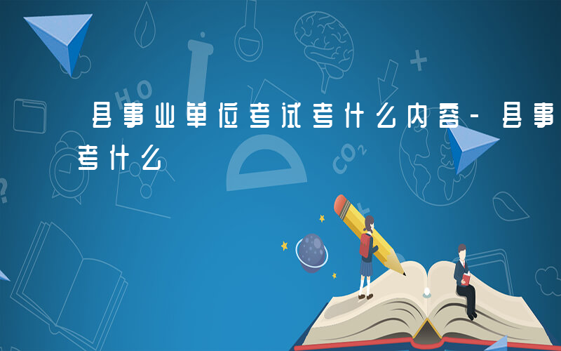 县事业单位考试考什么内容-县事业单位考试考什么