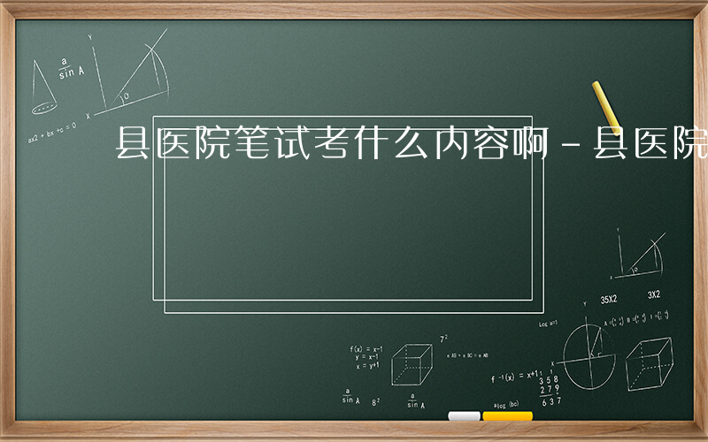 县医院笔试考什么内容啊-县医院笔试考什么