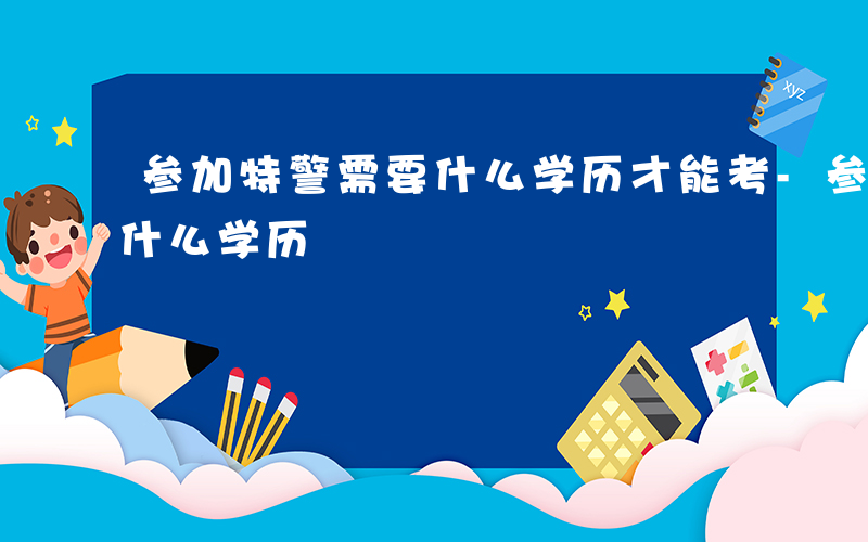 参加特警需要什么学历才能考-参加特警需要什么学历