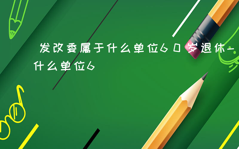 发改委属于什么单位60岁退休-发改委属于什么单位6