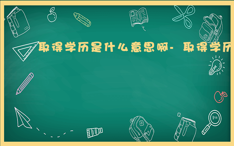 取得学历是什么意思啊-取得学历是什么意思