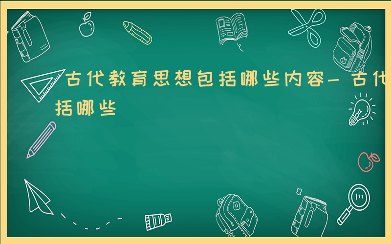 古代教育思想包括哪些内容-古代教育思想包括哪些